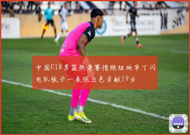 中国U18男篮热身赛惜败纽纳华丁闪电队张子一表现出色贡献19分