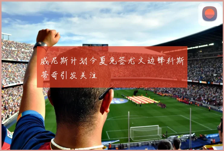 威尼斯计划今夏免签尤文边锋科斯蒂奇引发关注