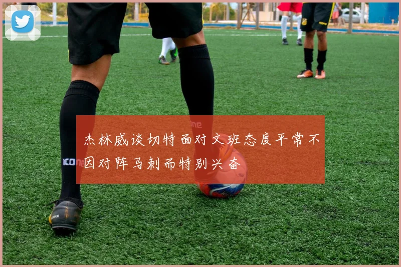 杰林威谈切特面对文班态度平常不因对阵马刺而特别兴奋