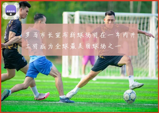罗马市长宣布新球场将在一年内开工将成为全球最美丽球场之一