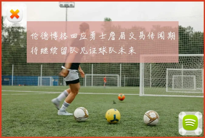 伦德博格回应勇士詹眉交易传闻期待继续留队见证球队未来