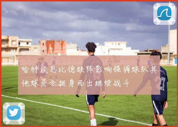 哈特谈恩比德缺阵影响强调球队其他球员会挺身而出继续战斗
