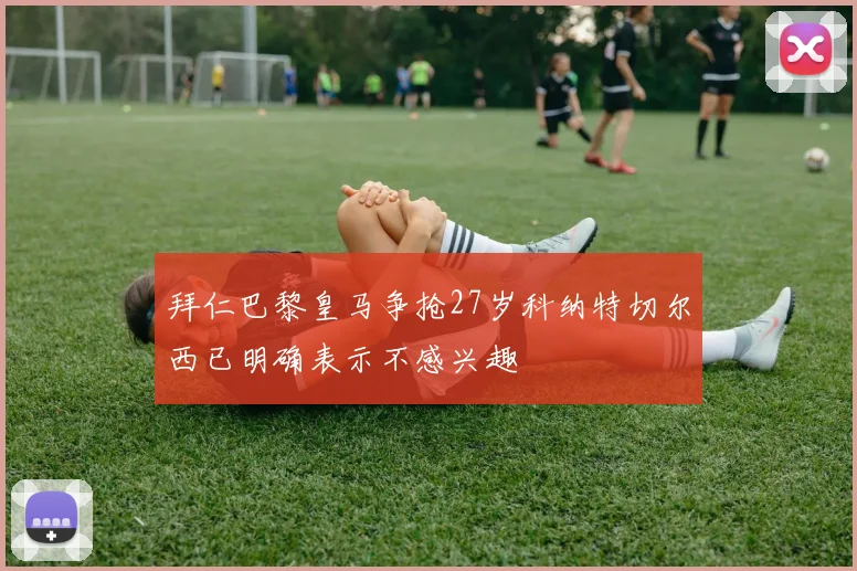 拜仁巴黎皇马争抢27岁科纳特切尔西已明确表示不感兴趣