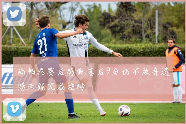 尚帕尼赛后感慨落后9分仍不放弃遗憾未能完成逆转