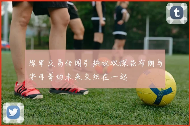 绿军交易传闻引热议双探花布朗与字母哥的未来交织在一起