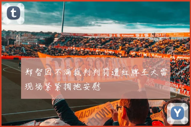 郑智因不满裁判判罚遭红牌王大雷现场紧紧拥抱安慰