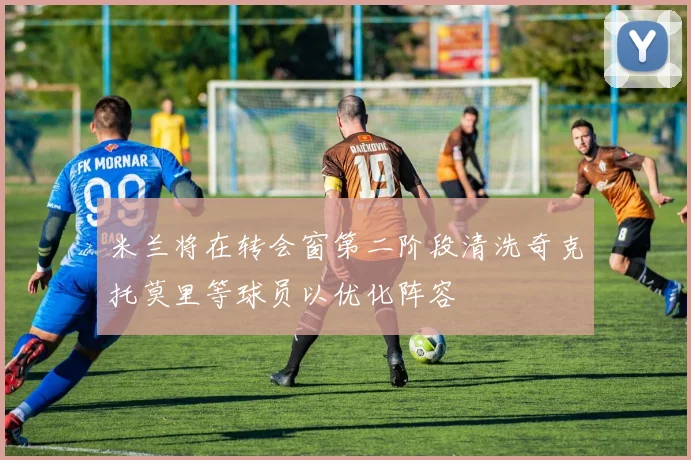 米兰将在转会窗第二阶段清洗奇克托莫里等球员以优化阵容